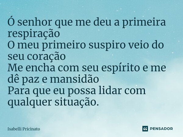 Ó senhor que me deu a primeira respiração O meu primeiro suspiro veio do seu coração Me encha com seu espírito e me dê paz e mansidão Para que eu possa lidar co... Frase de Isabelli Pricinato.