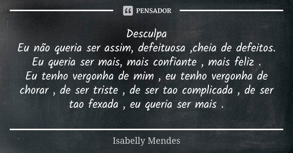 Desculpa
Eu não queria ser assim, defeituosa ,cheia de defeitos.
Eu queria ser mais, mais confiante , mais feliz .
Eu tenho vergonha de mim , eu tenho vergonha ... Frase de Isabelly Mendes.