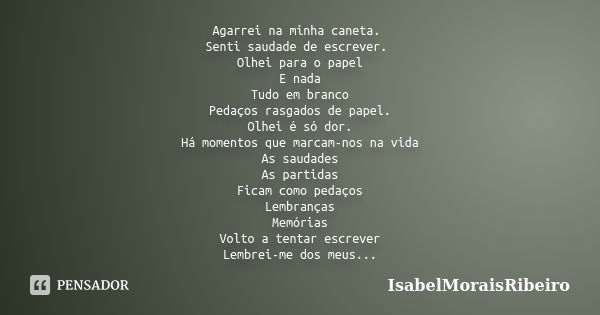 Agarrei na minha caneta. Senti saudade de escrever. Olhei para o papel E nada Tudo em branco Pedaços rasgados de papel. Olhei é só dor. Há momentos que marcam-n... Frase de IsabelMoraisRibeiro.