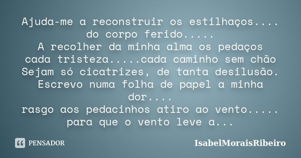 Ajuda-me a reconstruir os estilhaços.... do corpo ferido..... A recolher da minha alma os pedaços cada tristeza.....cada caminho sem chão Sejam só cicatrizes, d... Frase de IsabelMoraisRibeiro.