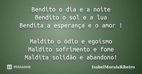 Bendito o dia e a noite Bendito o sol e a lua Bendita a esperança e o amor ! Maldito o ódio e egoísmo Maldito sofrimento e fome Maldita solidão e abandono!... Frase de IsabelMoraisRibeiro.