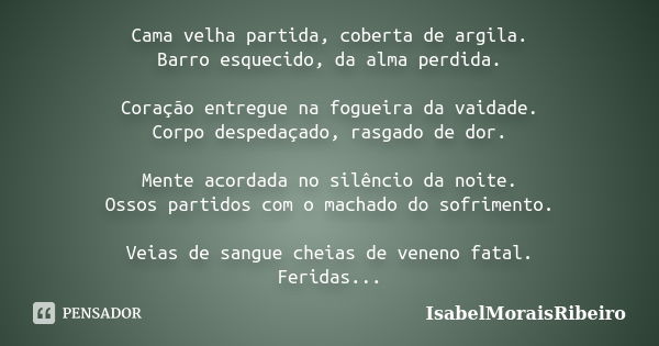 Cama velha partida, coberta de argila. Barro esquecido, da alma perdida. Coração entregue na fogueira da vaidade. Corpo despedaçado, rasgado de dor. Mente acord... Frase de IsabelMoraisRibeiro.