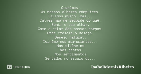 Cruzámos. Os nossos olhares cúmplices. Falámos muito, mas... Talvez não me recorde do quê. Senti o teu olhar. Como o calor dos nossos corpos. Onde crescia o des... Frase de IsabelMoraisRibeiro.