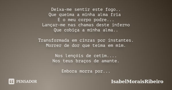 Deixa-me sentir este fogo.. Que queima a minha alma fria E o meu corpo podre... Lançar-me nas chamas deste inferno Que cobiça a minha alma.. Transformada em cin... Frase de IsabelMoraisRibeiro.