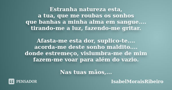 Estranha natureza esta, a tua, que me roubas os sonhos que banhas a minha alma em sangue.... tirando-me a luz, fazendo-me gritar. Afasta-me esta dor, suplico-te... Frase de IsabelMoraisRibeiro.