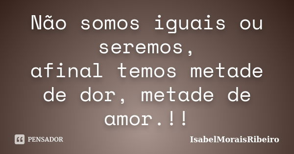 Não somos iguais ou seremos, afinal temos metade de dor, metade de amor.!!... Frase de IsabelMoraisRibeiro.