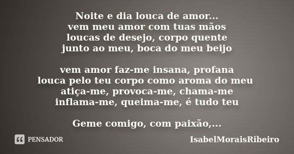 Noite e dia louca de amor... vem meu amor com tuas mãos loucas de desejo, corpo quente junto ao meu, boca do meu beijo vem amor faz-me insana, profana louca pel... Frase de IsabelMoraisRibeiro.