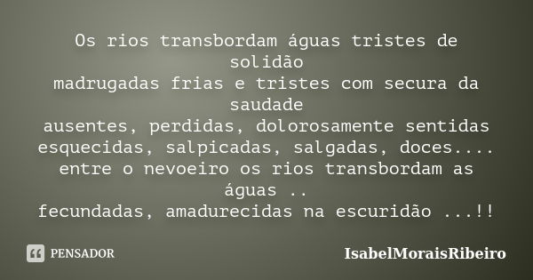 Os rios transbordam águas tristes de solidão madrugadas frias e tristes com secura da saudade ausentes, perdidas, dolorosamente sentidas esquecidas, salpicadas,... Frase de IsabelMoraisRibeiro.