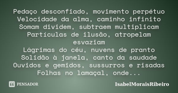 Pedaço desconfiado, movimento perpétuo Velocidade da alma, caminho infinito Somam dividem, subtraem multiplicam Partículas de ilusão, atropelam esvaziam Lágrima... Frase de IsabelMoraisRibeiro.