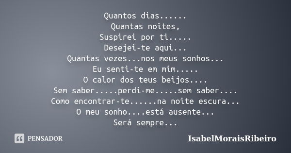 Quantos dias...... Quantas noites, Suspirei por ti..... Desejei-te aqui... Quantas vezes...nos meus sonhos... Eu senti-te em mim..... O calor dos teus beijos...... Frase de IsabelMoraisRibeiro.