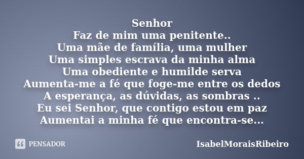 Senhor Faz de mim uma penitente.. Uma mãe de família, uma mulher Uma simples escrava da minha alma Uma obediente e humilde serva Aumenta-me a fé que foge-me ent... Frase de IsabelMoraisRibeiro.