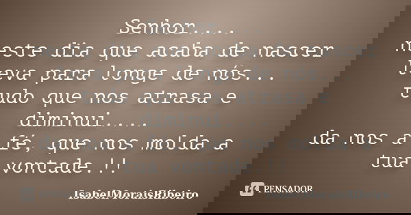 Senhor.... neste dia que acaba de nascer leva para longe de nós... tudo que nos atrasa e diminui.... da nos a fé, que nos molda a tua vontade.!!... Frase de IsabelMoraisRibeiro.