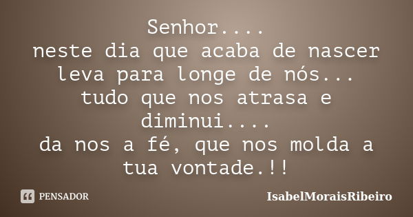 Senhor.... neste dia que acaba de nascer leva para longe de nós... tudo que nos atrasa e diminui.... da nos a fé, que nos molda a tua vontade.!!... Frase de IsabelMoraisRibeiro.