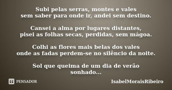 Subi pelas serras, montes e vales sem saber para onde ir, andei sem destino. Cansei a alma por lugares distantes, pisei as folhas secas, perdidas, sem mágoa. Co... Frase de IsabelMoraisRibeiro.