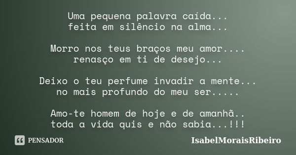 Uma pequena palavra caída... feita em silêncio na alma... Morro nos teus braços meu amor.... renasço em ti de desejo... Deixo o teu perfume invadir a mente... n... Frase de IsabelMoraisRibeiro.