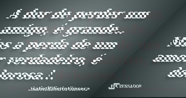 A dor de perder um amigo, é grande.. Mas a perda de um amor verdadeiro, é dolorosa.!.... Frase de IsabelRibeiroFonseca.
