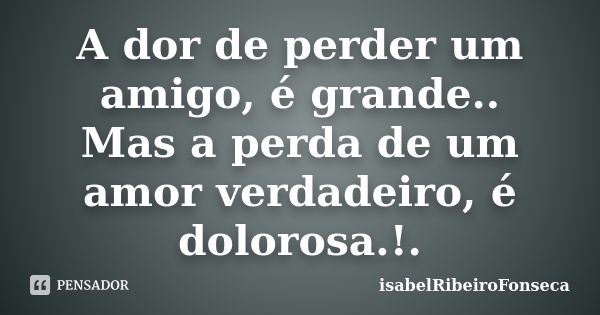 A dor de perder um amigo, é grande.. Mas a perda de um amor verdadeiro, é dolorosa.!.... Frase de IsabelRibeiroFonseca.