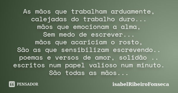 As mãos que trabalham arduamente, calejadas do trabalho duro... mãos que emocionam a alma, Sem medo de escrever... mãos que acariciam o rosto, São as que sensib... Frase de IsabelRibeiroFonseca.