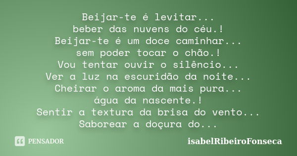 Beijar-te é levitar... beber das nuvens do céu.! Beijar-te é um doce caminhar... sem poder tocar o chão.! Vou tentar ouvir o silêncio... Ver a luz na escuridão ... Frase de IsabelRibeiroFonseca.