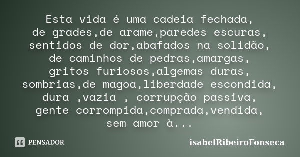 Esta vida é uma cadeia fechada, de grades,de arame,paredes escuras, sentidos de dor,abafados na solidão, de caminhos de pedras,amargas, gritos furiosos,algemas ... Frase de IsabelRibeiroFonseca.