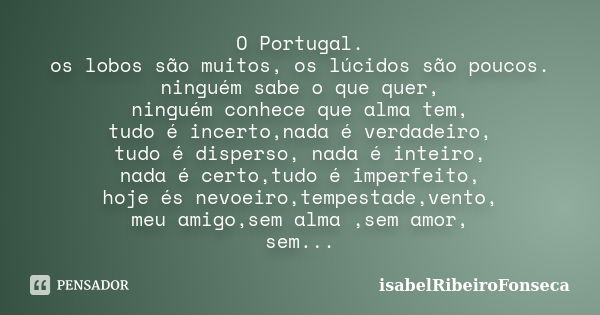 O Portugal. os lobos são muitos, os lúcidos são poucos. ninguém sabe o que quer, ninguém conhece que alma tem, tudo é incerto,nada é verdadeiro, tudo é disperso... Frase de IsabelRibeiroFonseca.