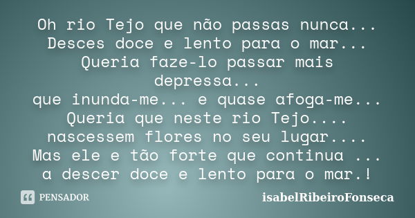 Oh rio Tejo que não passas nunca... Desces doce e lento para o mar... Queria faze-lo passar mais depressa... que inunda-me... e quase afoga-me... Queria que nes... Frase de IsabelRibeiroFonseca.