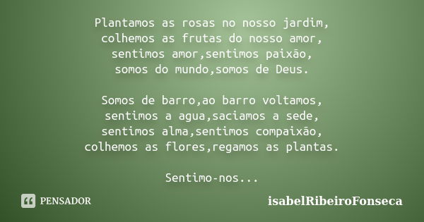 Plantamos as rosas no nosso jardim, colhemos as frutas do nosso amor, sentimos amor,sentimos paixão, somos do mundo,somos de Deus. Somos de barro,ao barro volta... Frase de IsabelRibeiroFonseca.