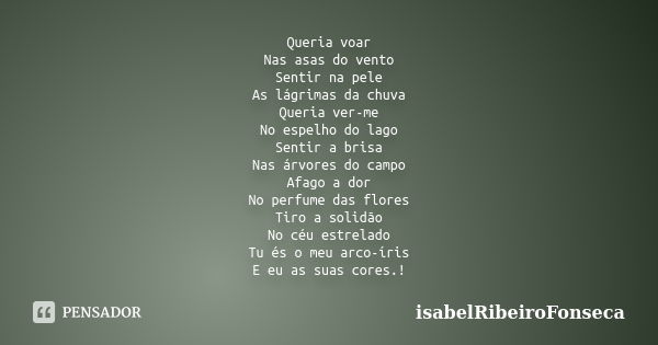 Queria voar Nas asas do vento Sentir na pele As lágrimas da chuva Queria ver-me No espelho do lago Sentir a brisa Nas árvores do campo Afago a dor No perfume da... Frase de IsabelRibeiroFonseca.