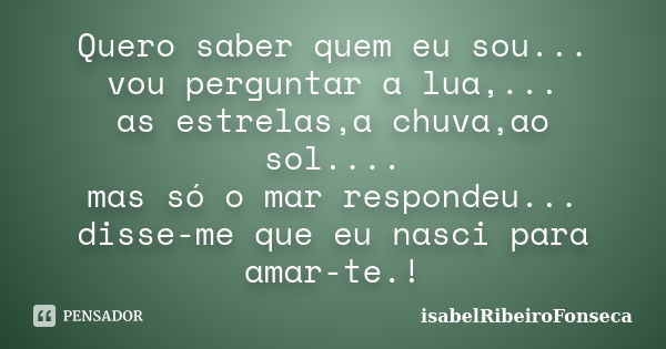 Quero saber quem eu sou... vou perguntar a lua,... as estrelas,a chuva,ao sol.... mas só o mar respondeu... disse-me que eu nasci para amar-te.!... Frase de IsabelRibeiroFonseca.