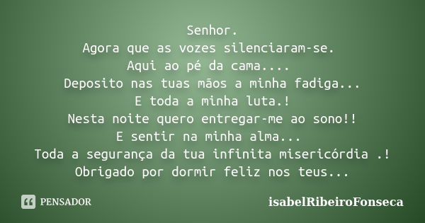 Senhor. Agora que as vozes silenciaram-se. Aqui ao pé da cama.... Deposito nas tuas mãos a minha fadiga... E toda a minha luta.! Nesta noite quero entregar-me a... Frase de IsabelRibeiroFonseca.