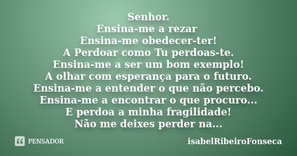 Senhor. Ensina-me a rezar Ensina-me obedecer-ter! A Perdoar como Tu perdoas-te. Ensina-me a ser um bom exemplo! A olhar com esperança para o futuro. Ensina-me a... Frase de IsabelRibeiroFonseca.