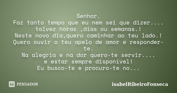 Senhor. Faz tanto tempo que eu nem sei que dizer.... talvez horas ,dias ou semanas.! Neste novo dia,quero caminhar ao teu lado.! Quero ouvir o teu apelo de amor... Frase de IsabelRibeiroFonseca.