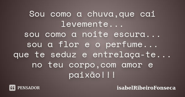 Sou como a chuva,que cai levemente... sou como a noite escura... sou a flor e o perfume... que te seduz e entrelaça-te... no teu corpo,com amor e paixão!!!... Frase de IsabelRibeiroFonseca.