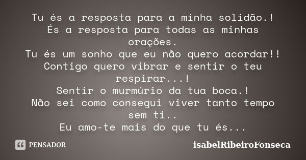 Tu és a resposta para a minha solidão.! És a resposta para todas as minhas orações. Tu és um sonho que eu não quero acordar!! Contigo quero vibrar e sentir o te... Frase de IsabelRibeiroFonseca.