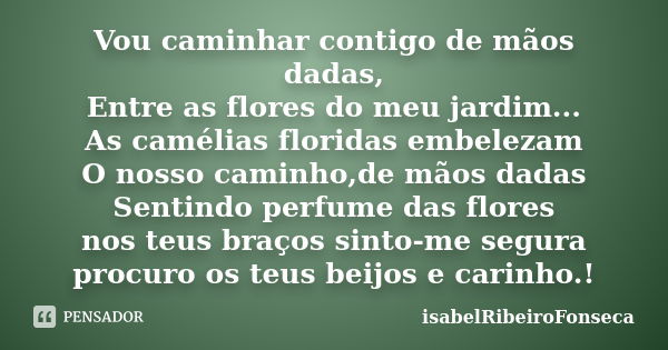 Vou caminhar contigo de mãos dadas, Entre as flores do meu jardim... As camélias floridas embelezam O nosso caminho,de mãos dadas Sentindo perfume das flores no... Frase de IsabelRibeiroFonseca.