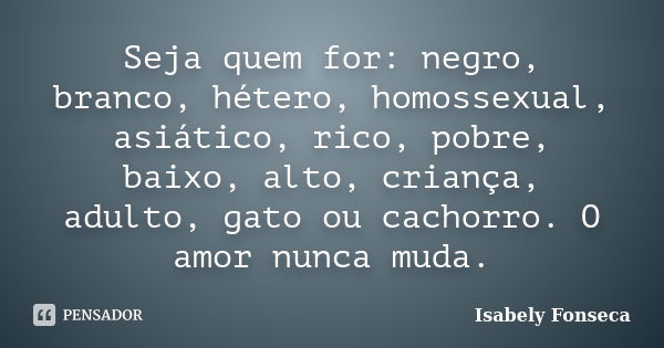 Seja quem for: negro, branco, hétero, homossexual, asiático, rico, pobre, baixo, alto, criança, adulto, gato ou cachorro. O amor nunca muda.... Frase de Isabely Fonseca.