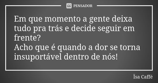 Em que momento a gente deixa tudo pra trás e decide seguir em frente? Acho que é quando a dor se torna insuportável dentro de nós!... Frase de Ïsa Caffé.