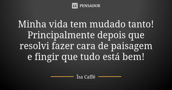 Minha vida tem mudado tanto! Principalmente depois que resolvi fazer cara de paisagem e fingir que tudo está bem!... Frase de Ïsa Caffé.