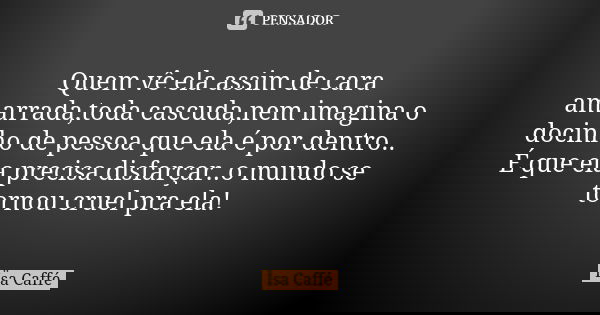 Quem vê ela assim de cara amarrada,toda cascuda,nem imagina o docinho de pessoa que ela é por dentro.. É que ela precisa disfarçar..o mundo se tornou cruel pra ... Frase de Ïsa Caffé.