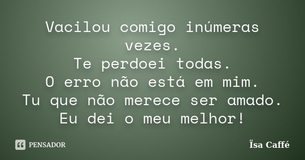 Vacilou comigo inúmeras vezes. Te perdoei todas. O erro não está em mim. Tu que não merece ser amado. Eu dei o meu melhor!... Frase de Ïsa Caffé.