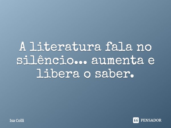 ⁠A literatura fala no silêncio... aumenta e libera o saber.... Frase de Isa Colli.