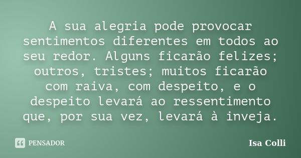 A sua alegria pode provocar sentimentos diferentes em todos ao seu redor. Alguns ficarão felizes; outros, tristes; muitos ficarão com raiva, com despeito, e o d... Frase de Isa Colli.