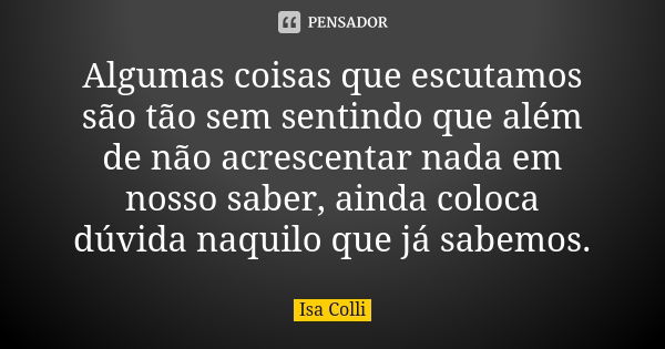 Algumas coisas que escutamos são tão sem sentindo que além de não acrescentar nada em nosso saber, ainda coloca dúvida naquilo que já sabemos.... Frase de Isa Colli.