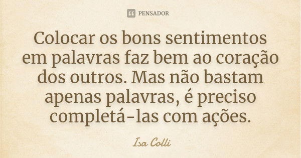 Colocar os bons sentimentos em palavras faz bem ao coração dos outros. Mas não bastam apenas palavras, é preciso completá-las com ações.... Frase de Isa Colli.