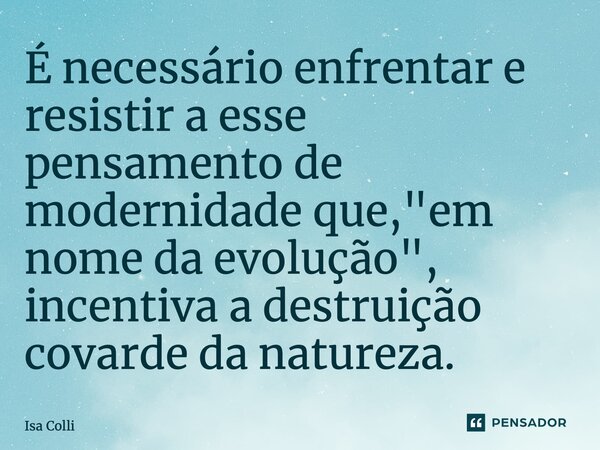 ⁠É necessário enfrentar e resistir a esse pensamento de modernidade que, "em nome da evolução", incentiva a destruição covarde da natureza.... Frase de Isa Colli.