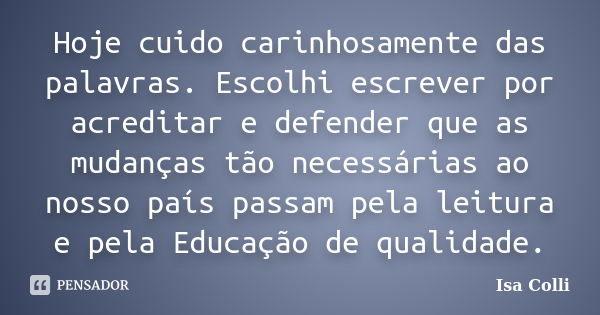 Hoje cuido carinhosamente das palavras. Escolhi escrever por acreditar e defender que as mudanças tão necessárias ao nosso país passam pela leitura e pela Educa... Frase de Isa Colli.