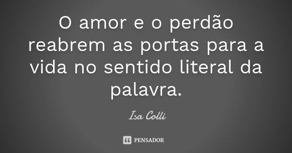 O amor e o perdão reabrem as portas para a vida no sentido literal da palavra.... Frase de Isa Colli.