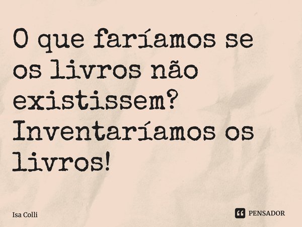 ⁠O que faríamos se os livros não existissem? Inventaríamos os livros!... Frase de Isa Colli.