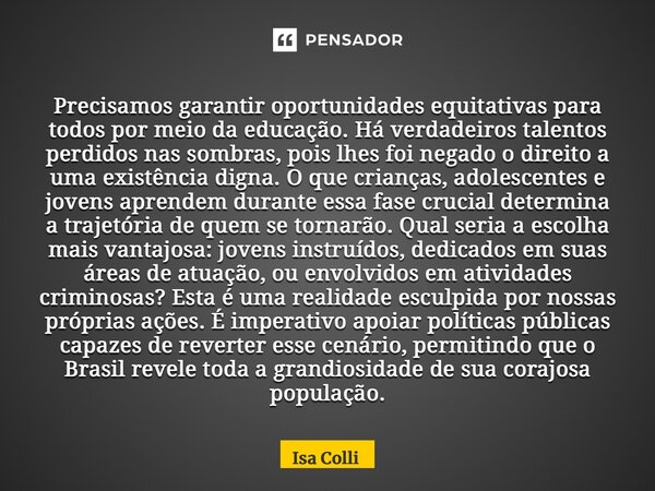 ⁠Precisamos garantir oportunidades equitativas para todos por meio da educação. Há verdadeiros talentos perdidos nas sombras, pois lhes foi negado o direito a u... Frase de Isa Colli.