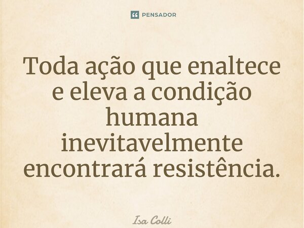 ⁠Toda ação que enaltece e eleva a condição humana inevitavelmente encontrará resistência.... Frase de Isa Colli.